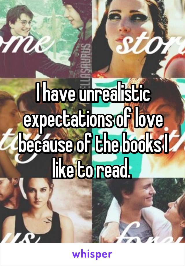 I have unrealistic expectations of love because of the books I like to read. 