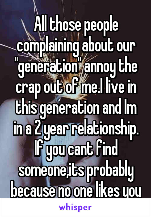 All those people complaining about our "generation" annoy the crap out of me.I live in this generation and Im in a 2 year relationship. If you cant find someone,its probably because no one likes you