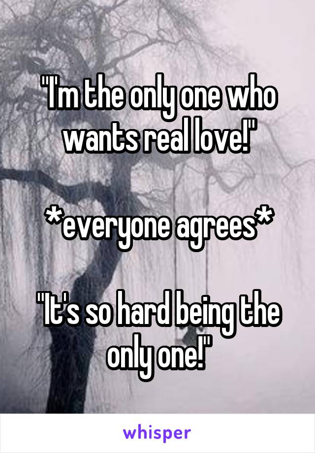 "I'm the only one who wants real love!"

*everyone agrees*

"It's so hard being the only one!"