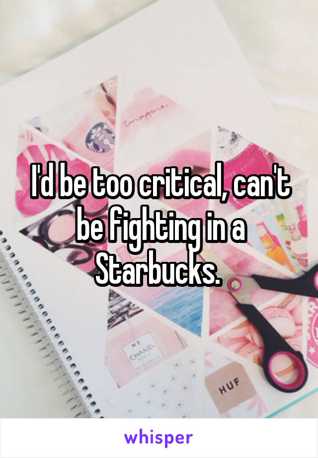 I'd be too critical, can't be fighting in a Starbucks. 