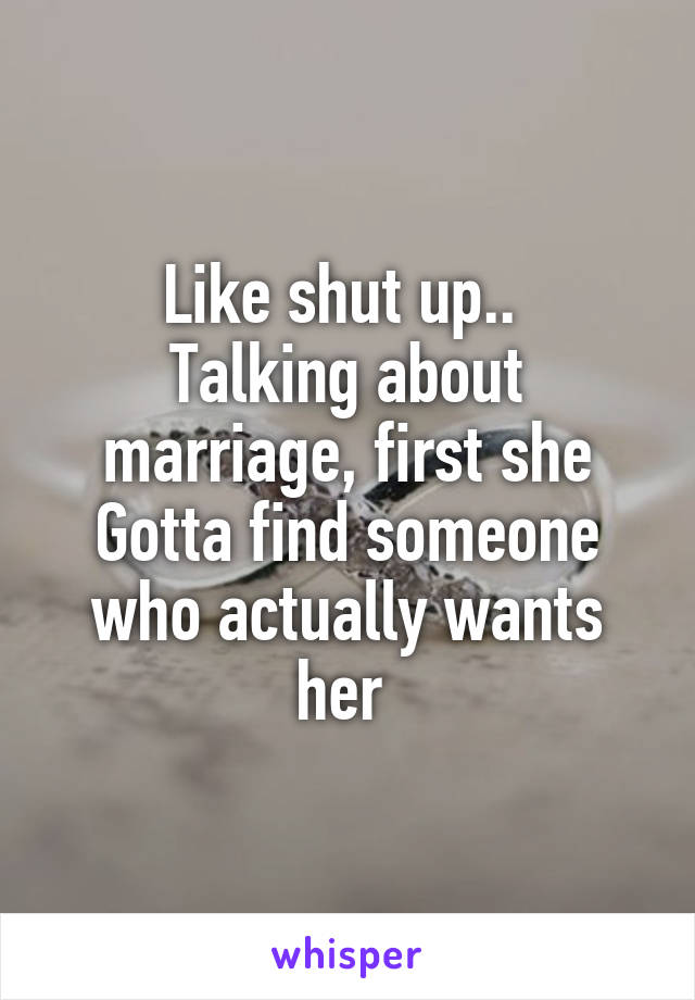 Like shut up.. 
Talking about marriage, first she Gotta find someone who actually wants her 