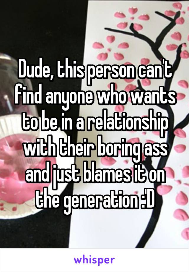 Dude, this person can't find anyone who wants to be in a relationship with their boring ass and just blames it on the generation :'D