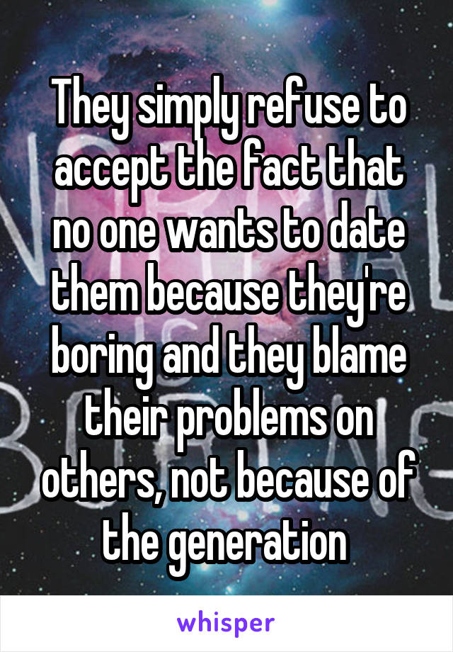 They simply refuse to accept the fact that no one wants to date them because they're boring and they blame their problems on others, not because of the generation 