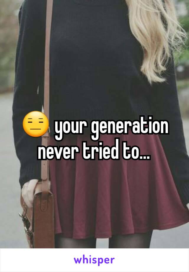 😑 your generation never tried to...