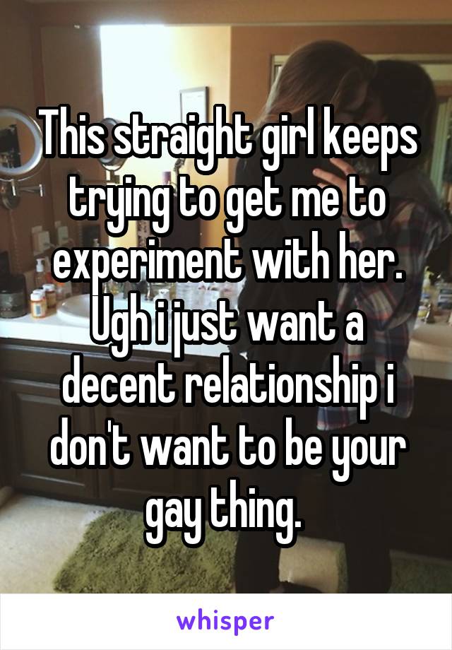This straight girl keeps trying to get me to experiment with her. Ugh i just want a decent relationship i don't want to be your gay thing. 