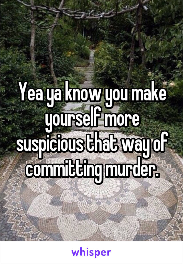 Yea ya know you make yourself more suspicious that way of committing murder.