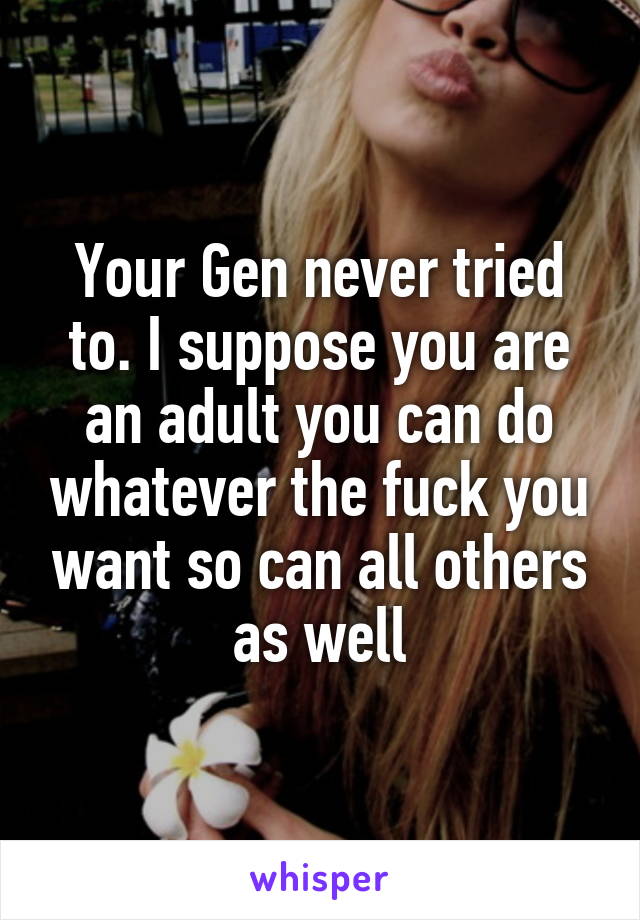 Your Gen never tried to. I suppose you are an adult you can do whatever the fuck you want so can all others as well