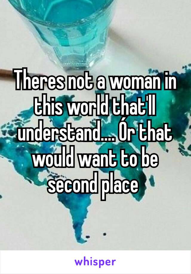 Theres not a woman in this world that'll understand.... Ór that would want to be second place 
