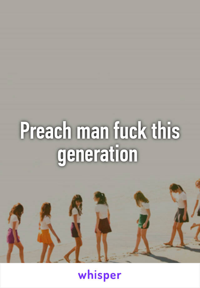 Preach man fuck this generation 