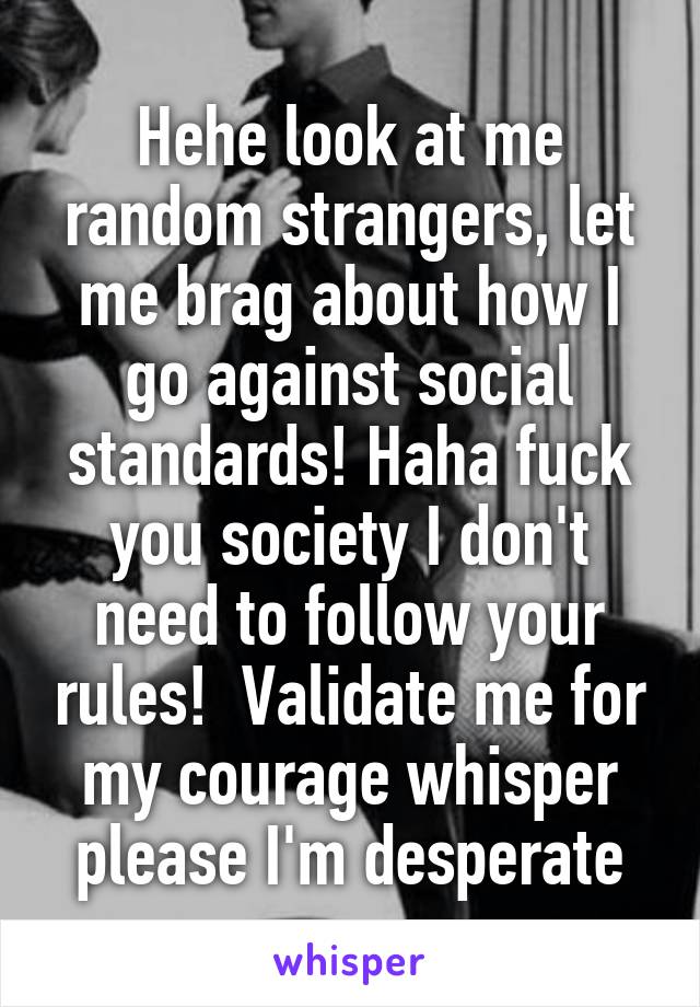 Hehe look at me random strangers, let me brag about how I go against social standards! Haha fuck you society I don't need to follow your rules!  Validate me for my courage whisper please I'm desperate