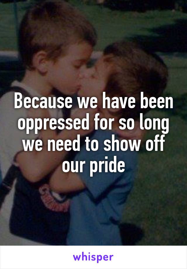 Because we have been oppressed for so long we need to show off our pride