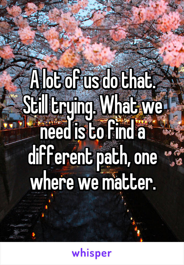 A lot of us do that.
Still trying. What we need is to find a different path, one where we matter.