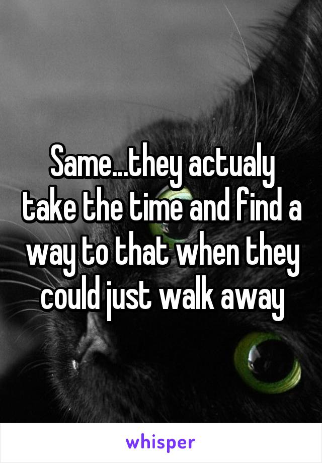 Same...they actualy take the time and find a way to that when they could just walk away