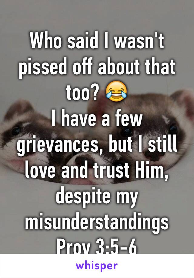 Who said I wasn't pissed off about that too? 😂
I have a few grievances, but I still love and trust Him, despite my misunderstandings 
Prov 3:5-6