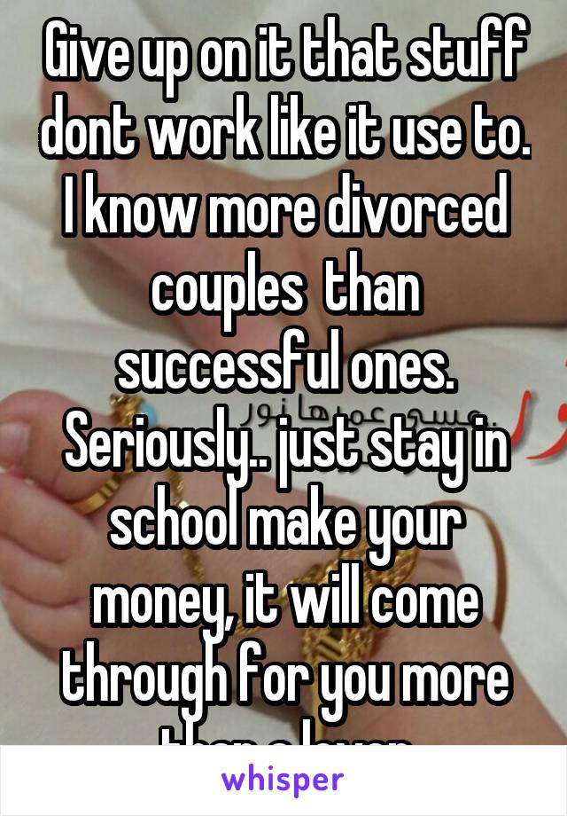 Give up on it that stuff dont work like it use to. I know more divorced couples  than successful ones. Seriously.. just stay in school make your money, it will come through for you more than a lover