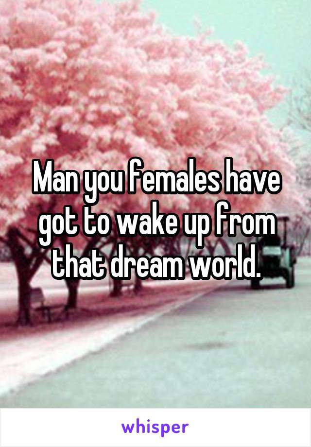 Man you females have got to wake up from that dream world.