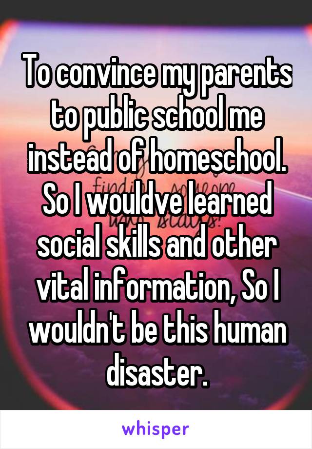 To convince my parents to public school me instead of homeschool. So I wouldve learned social skills and other vital information, So I wouldn't be this human disaster.