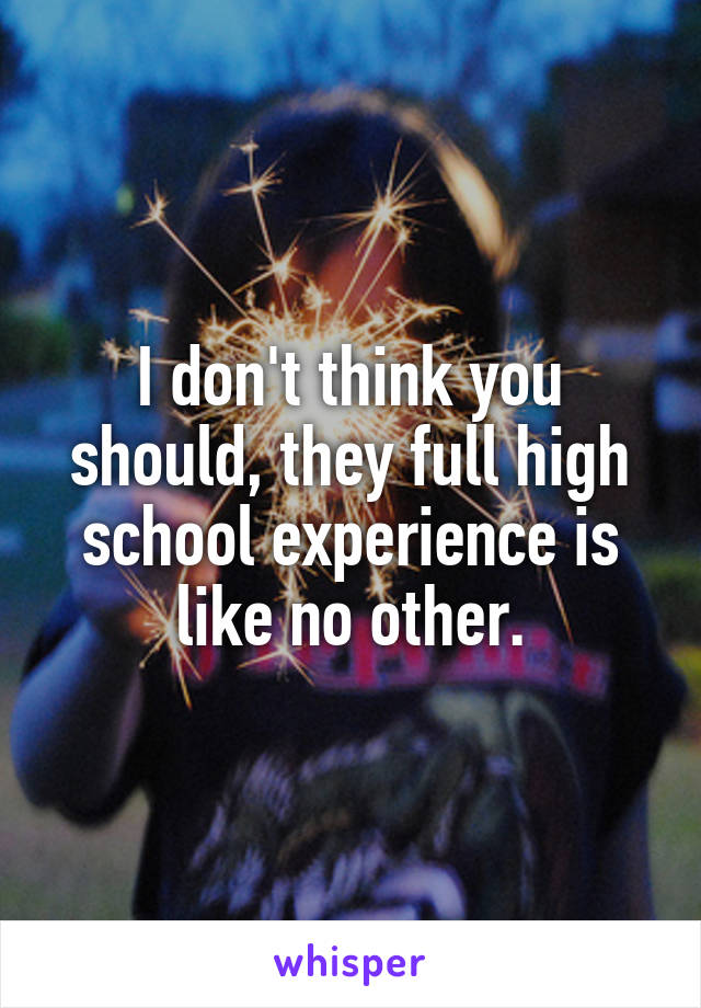 I don't think you should, they full high school experience is like no other.