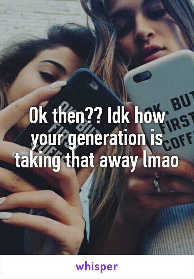 Ok then?? Idk how your generation is taking that away lmao