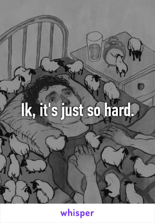 Ik, it's just so hard.