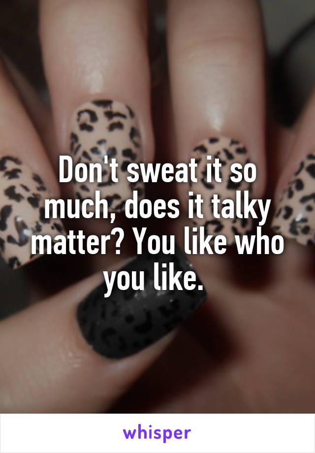 Don't sweat it so much, does it talky matter? You like who you like. 