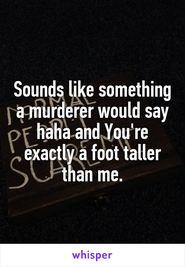 Sounds like something a murderer would say haha and You're exactly a foot taller than me.