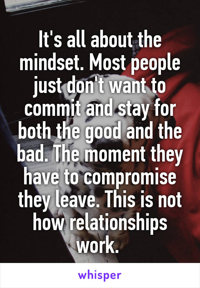 It's all about the mindset. Most people just don't want to commit and stay for both the good and the bad. The moment they have to compromise they leave. This is not how relationships work. 