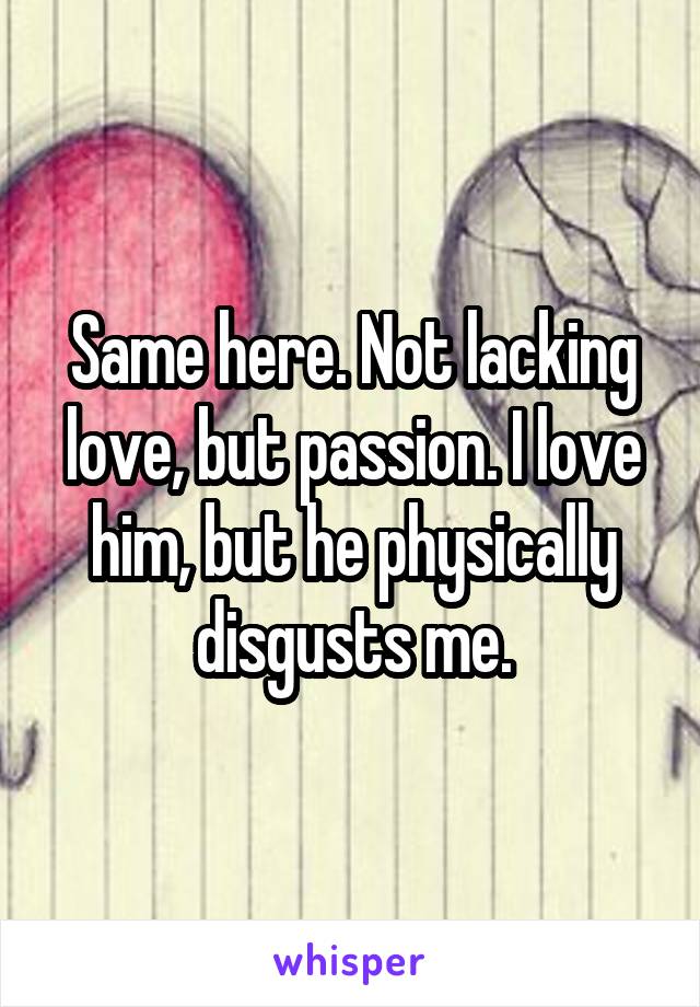 Same here. Not lacking love, but passion. I love him, but he physically disgusts me.