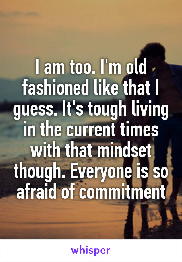 I am too. I'm old fashioned like that I guess. It's tough living in the current times with that mindset though. Everyone is so afraid of commitment