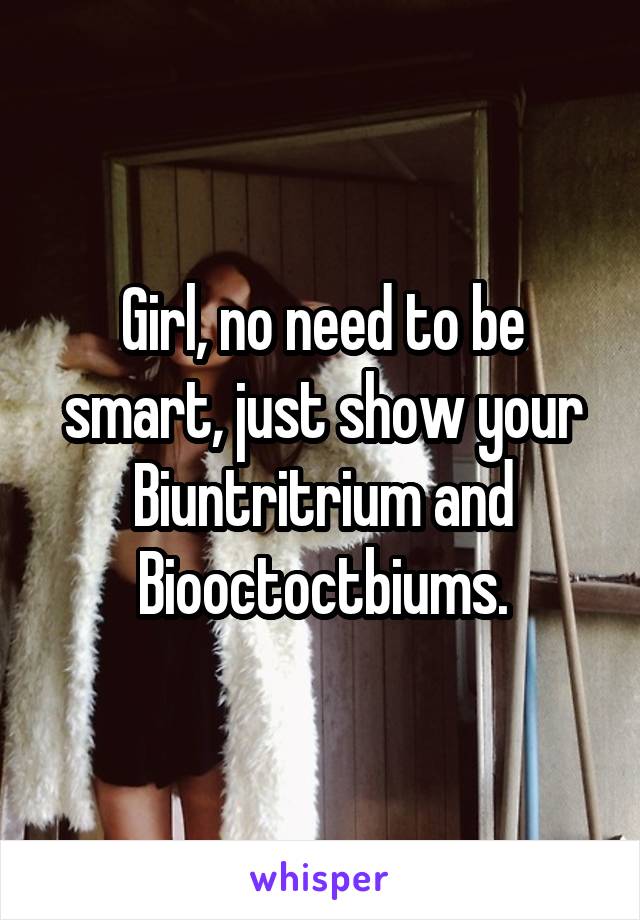 Girl, no need to be smart, just show your Biuntritrium and Biooctoctbiums.