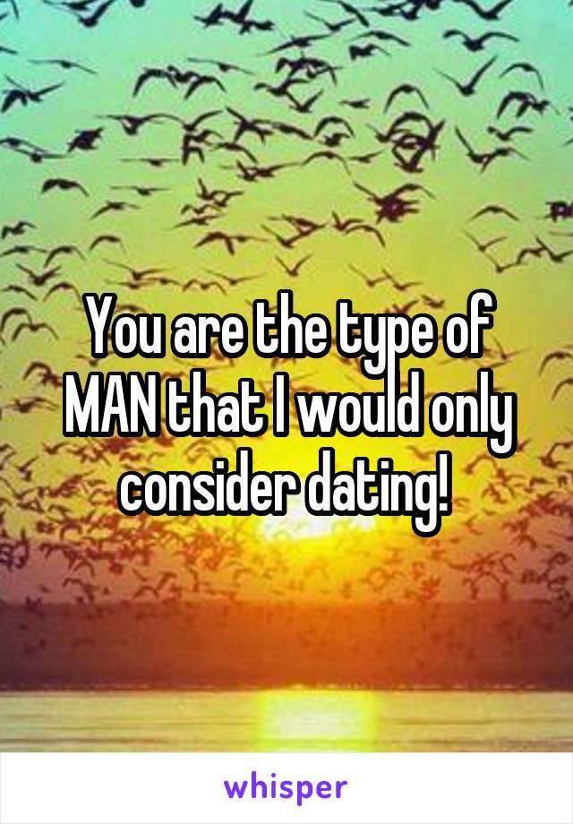 You are the type of MAN that I would only consider dating! 