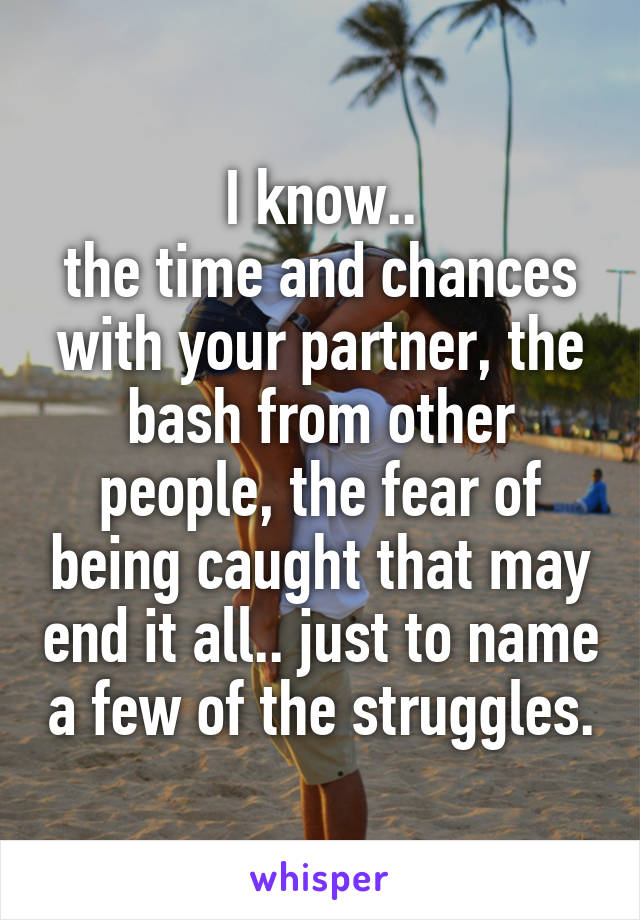 I know..
the time and chances with your partner, the bash from other people, the fear of being caught that may end it all.. just to name a few of the struggles.