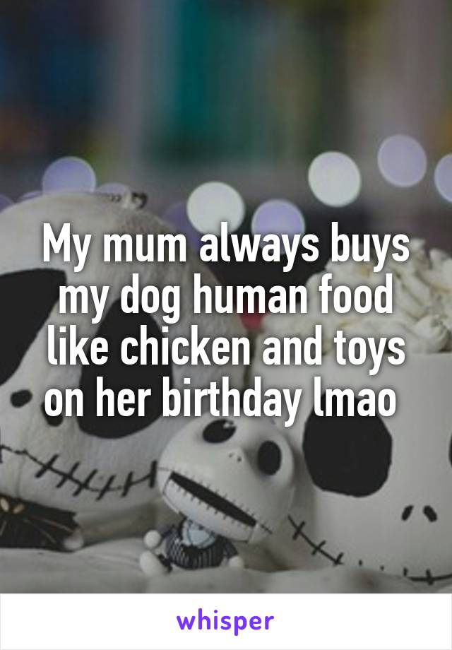 My mum always buys my dog human food like chicken and toys on her birthday lmao 