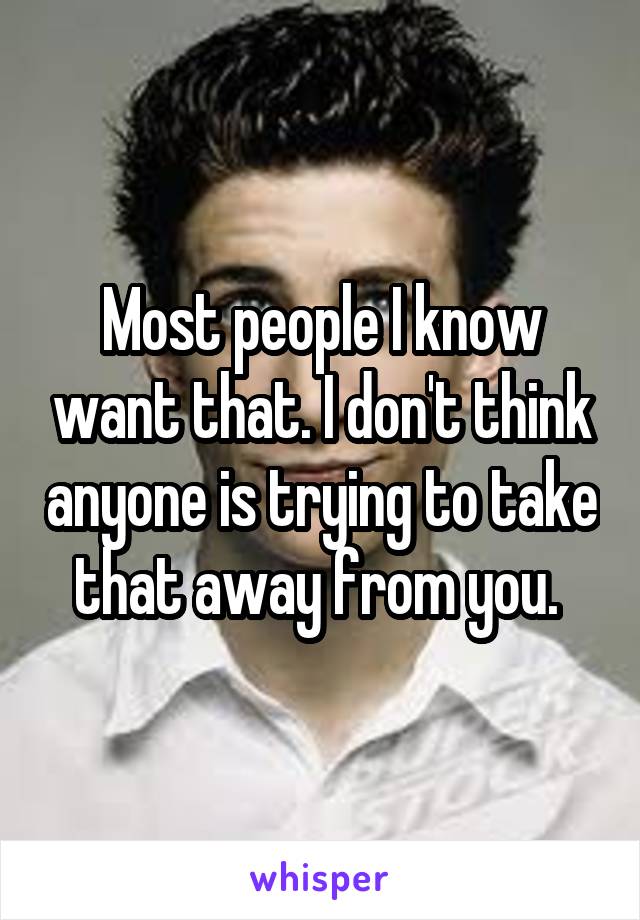 Most people I know want that. I don't think anyone is trying to take that away from you. 