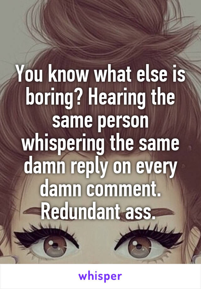 You know what else is boring? Hearing the same person whispering the same damn reply on every damn comment. Redundant ass. 