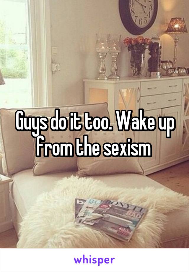 Guys do it too. Wake up from the sexism 