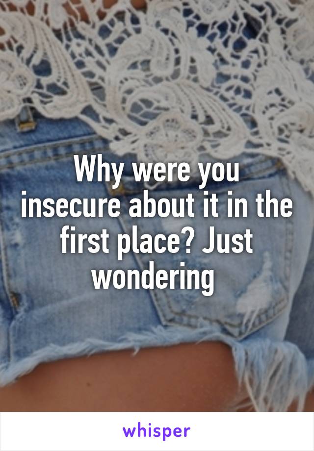 Why were you insecure about it in the first place? Just wondering 