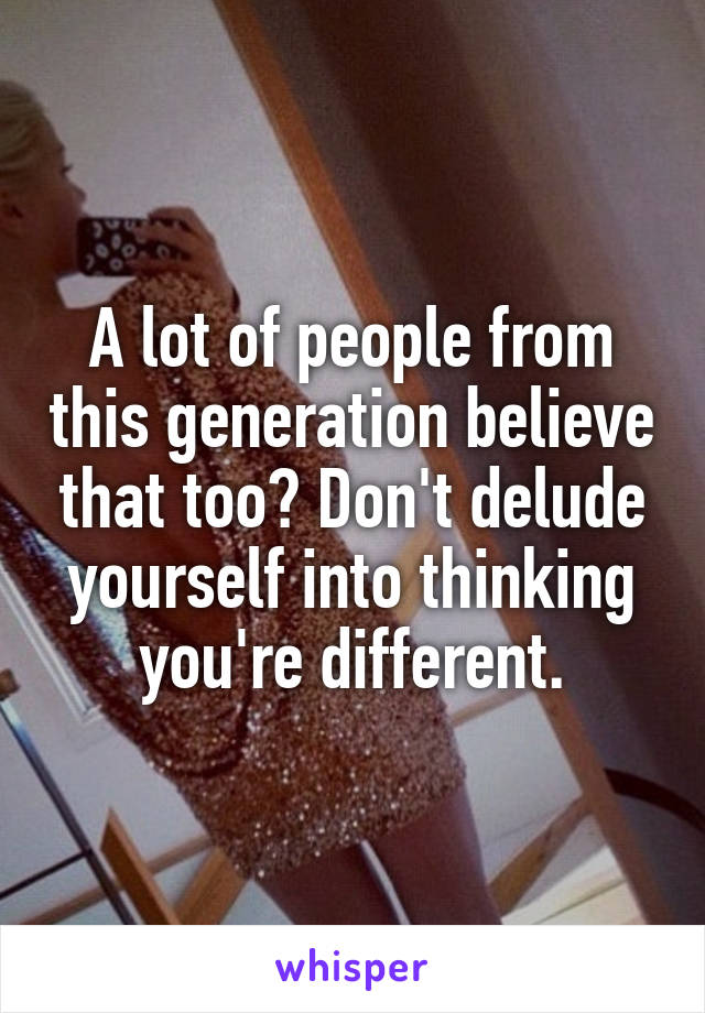 A lot of people from this generation believe that too? Don't delude yourself into thinking you're different.