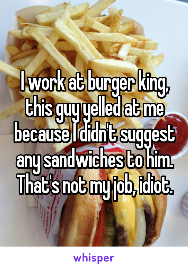 I work at burger king, this guy yelled at me because I didn't suggest any sandwiches to him. That's not my job, idiot.