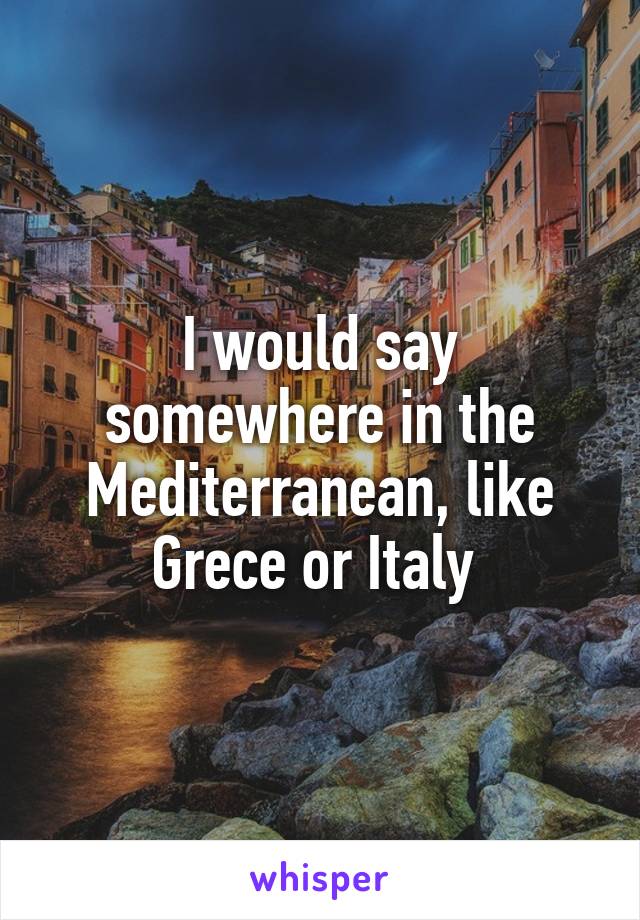 I would say somewhere in the Mediterranean, like Grece or Italy 