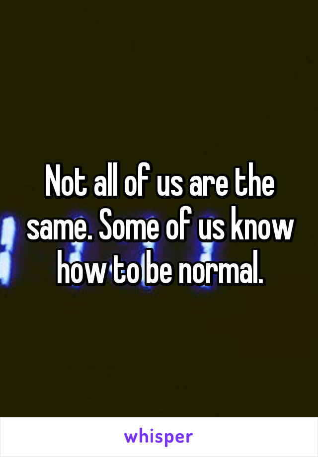 Not all of us are the same. Some of us know how to be normal.