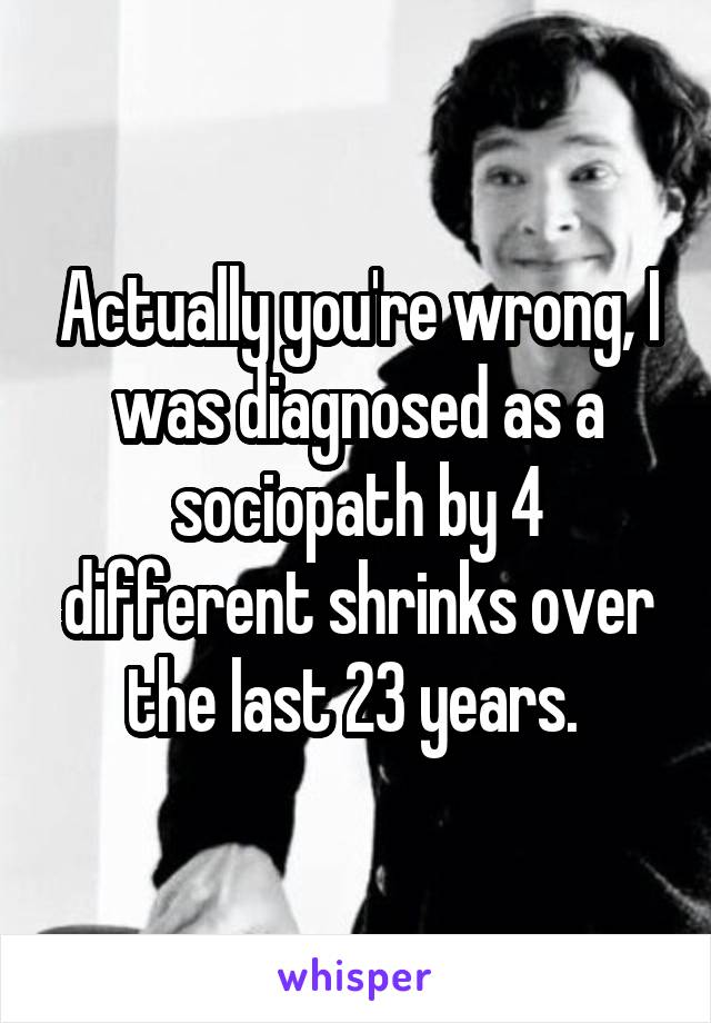 Actually you're wrong, I was diagnosed as a sociopath by 4 different shrinks over the last 23 years. 