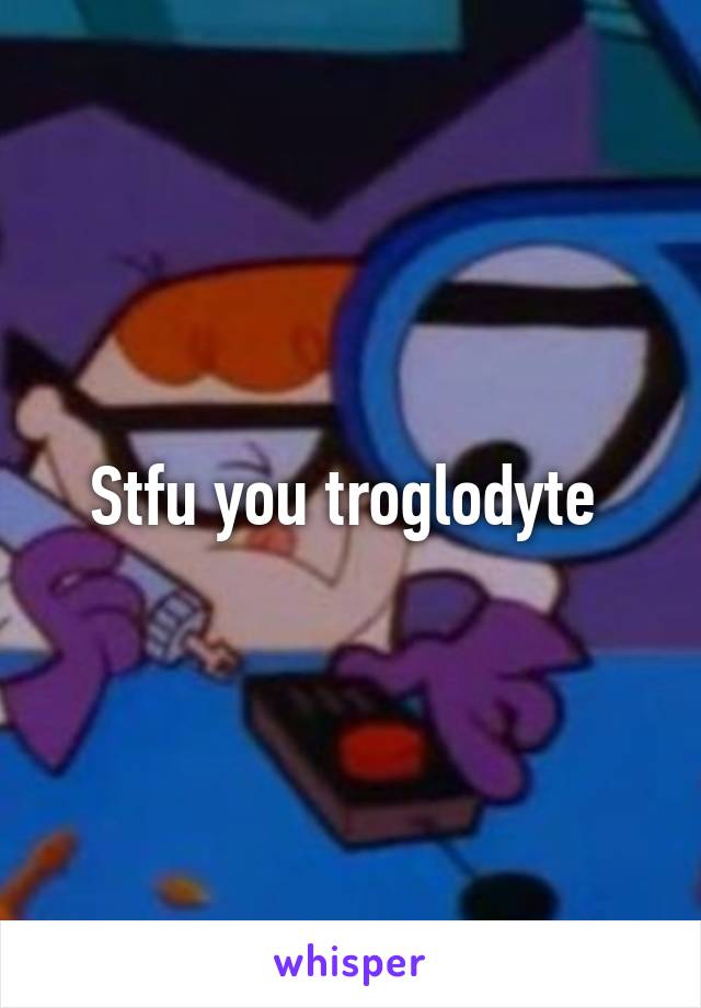 Stfu you troglodyte 