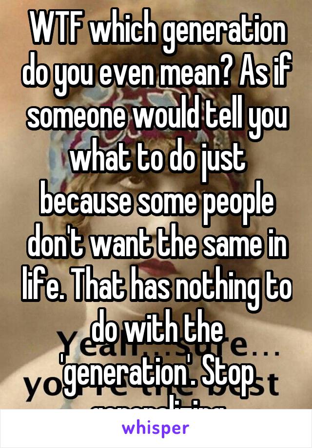 WTF which generation do you even mean? As if someone would tell you what to do just because some people don't want the same in life. That has nothing to do with the 'generation'. Stop generalizing
