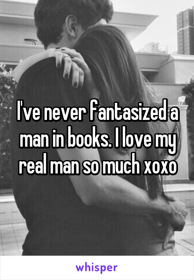 I've never fantasized a man in books. I love my real man so much xoxo