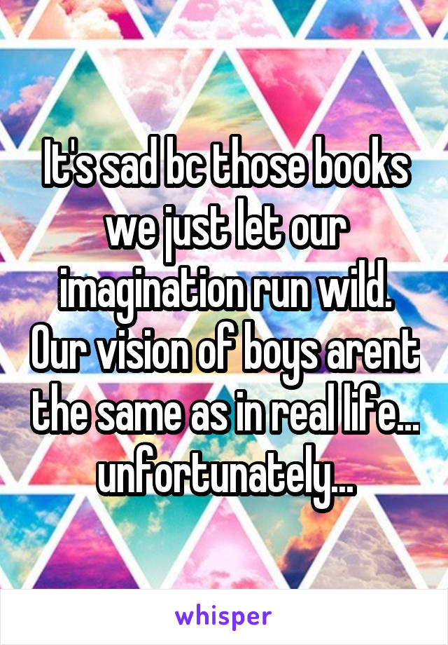 It's sad bc those books we just let our imagination run wild. Our vision of boys arent the same as in real life... unfortunately...