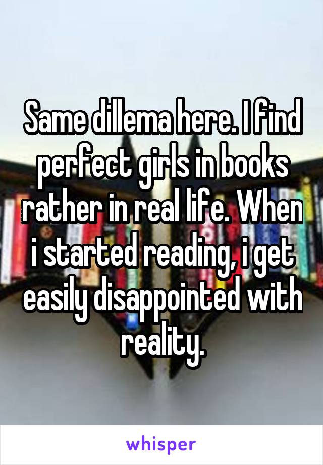 Same dillema here. I find perfect girls in books rather in real life. When i started reading, i get easily disappointed with reality.