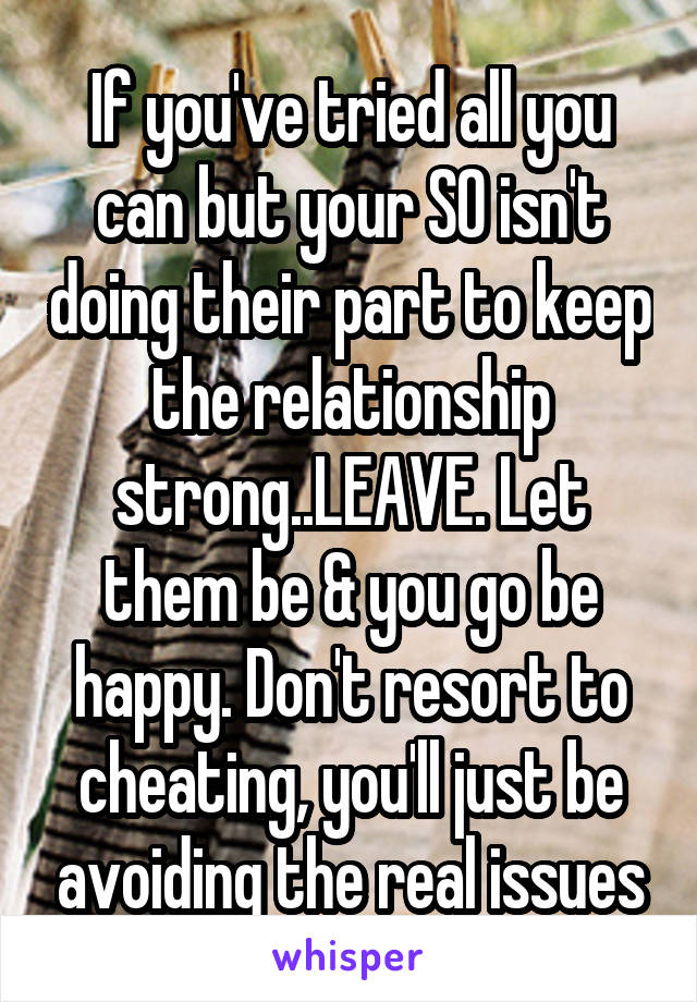 If you've tried all you can but your SO isn't doing their part to keep the relationship strong..LEAVE. Let them be & you go be happy. Don't resort to cheating, you'll just be avoiding the real issues