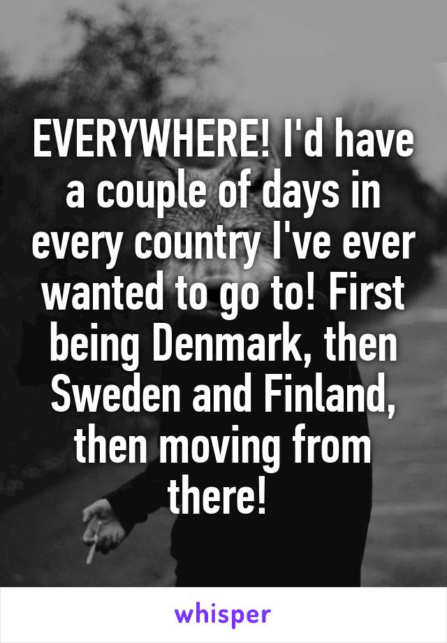 EVERYWHERE! I'd have a couple of days in every country I've ever wanted to go to! First being Denmark, then Sweden and Finland, then moving from there! 