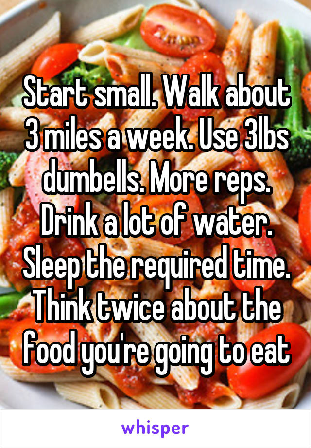 Start small. Walk about 3 miles a week. Use 3lbs dumbells. More reps. Drink a lot of water. Sleep the required time. Think twice about the food you're going to eat